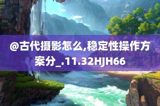 @古代摄影怎么,稳定性操作方案分_.11.32HJH66