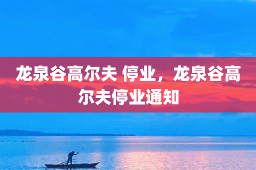 龙泉谷高尔夫 停业，龙泉谷高尔夫停业通知今晚必出三肖2025_2025新澳门精准免费提供·精确判断