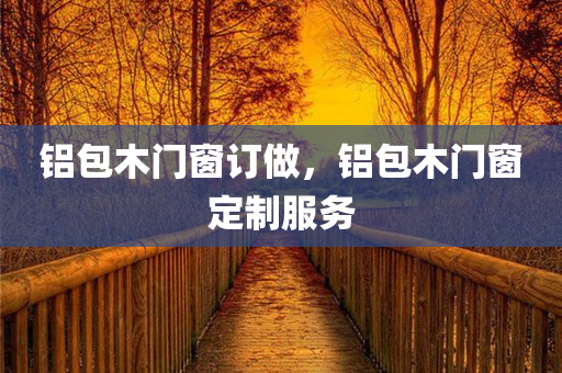 铝包木门窗订做，铝包木门窗定制服务今晚必出三肖2025_2025新澳门精准免费提供·精确判断