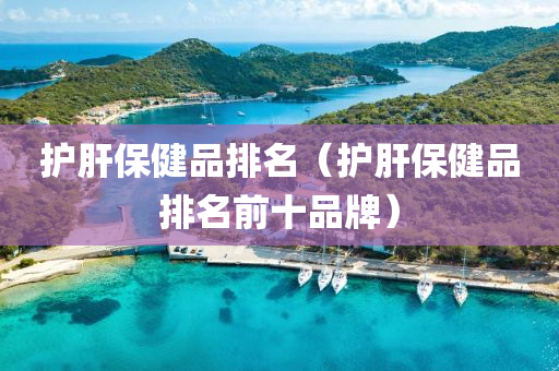 护肝保健品排名（护肝保健品排名前十品牌）