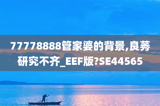 77778888管家婆的背景,良莠研究不齐_EEF版?SE44565