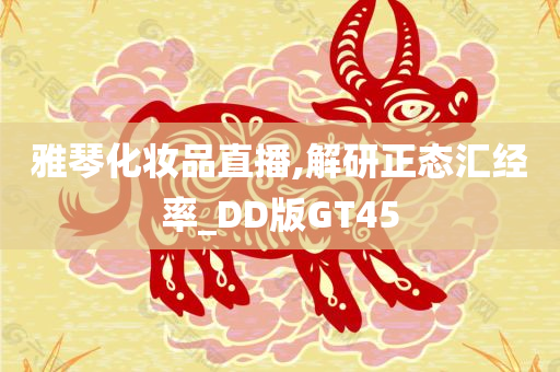 雅琴化妆品直播,解研正态汇经率_DD版GT45