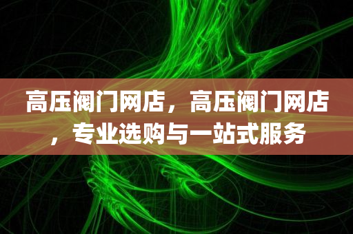 高压阀门网店，高压阀门网店，专业选购与一站式服务今晚必出三肖2025_2025新澳门精准免费提供·精确判断