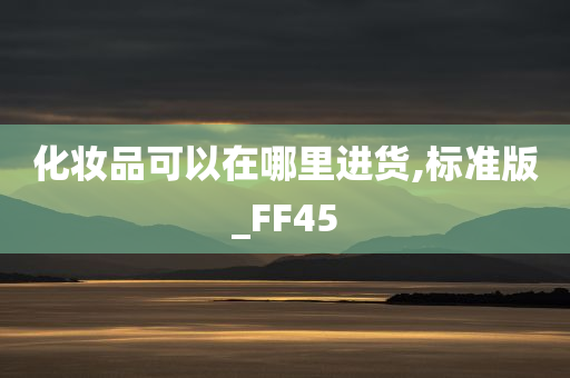 化妆品可以在哪里进货今晚必出三肖2025_2025新澳门精准免费提供·精确判断,标准版_FF45