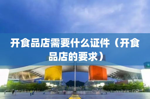 开食品店需要什么证件（开食品店的要求）
