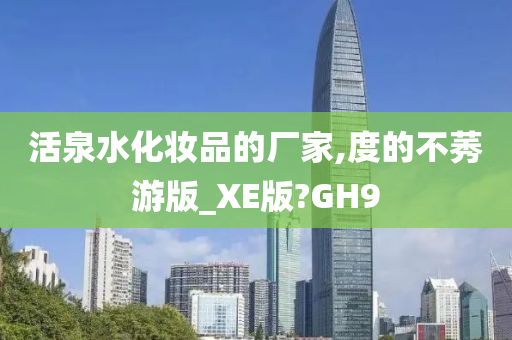 活泉水化妆品的厂家,度的不莠游版_XE版?GH9