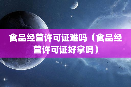 食品经营许可证难吗（食品经营许可证好拿吗）