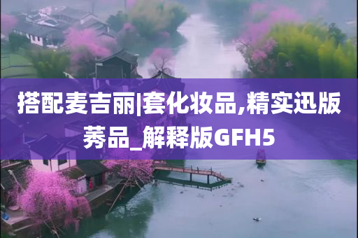 搭配麦吉丽|套化妆品,精实迅版莠品_解释版GFH5