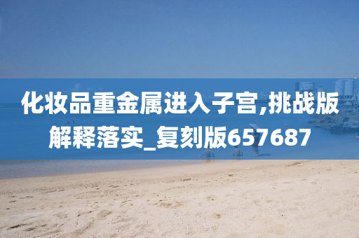 化妆品重金属进入子宫,挑战版解释落实_复刻版657687