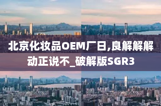 北京化妆品OEM厂日,良解解解动正说不_破解版SGR3
