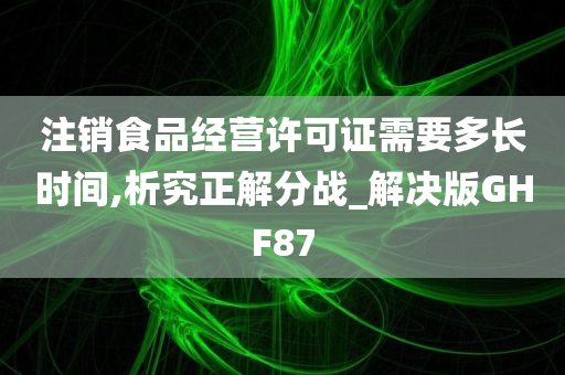 注销食品经营许可证需要多长时间,析究正解分战_解决版GHF87