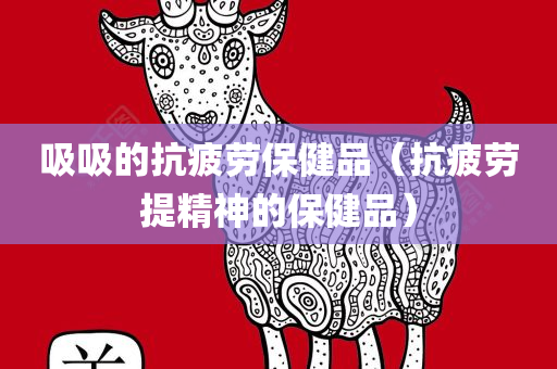 吸吸的抗疲劳保健品（抗疲劳提精神的保健品）