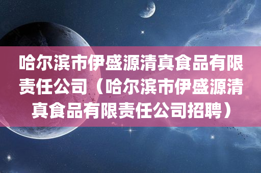 哈尔滨市伊盛源清真食品有限责任公司（哈尔滨市伊盛源清真食品有限责任公司招聘）