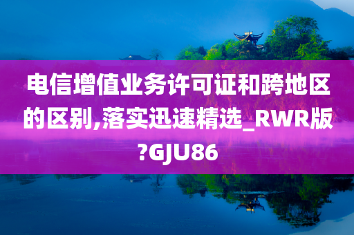 电信增值业务许可证和跨地区的区别,落实迅速精选_RWR版?GJU86