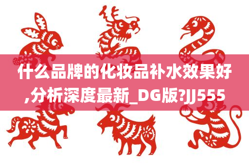 什么品牌的化妆品补水效果好,分析深度最新_DG版?JJ555