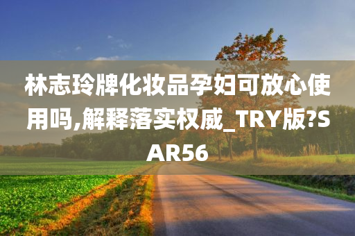 林志玲牌化妆品孕妇可放心使用吗,解释落实权威_TRY版?SAR今晚必出三肖2025_2025新澳门精准免费提供·精确判断56