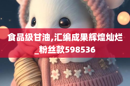 食品级甘油,汇编成果辉煌灿烂_粉丝款598536
