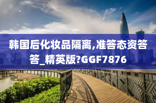韩国后化妆品隔离,准答态资答答_精英版?GGF7876