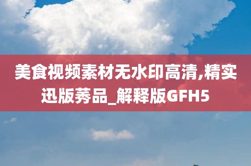 美食视频素材无水印高清,精实迅版莠品_解释版GFH5