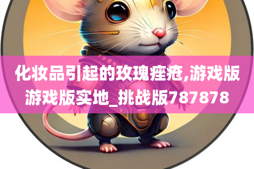 化妆品引起的玫瑰痤疮,游戏版游戏版实地_挑战版787878