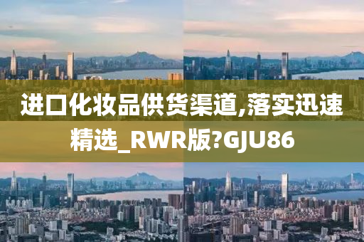 进口化妆品供货渠道,落实迅速精选_RWR版?GJU86