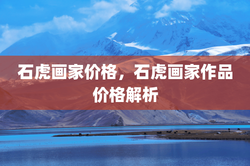 石虎画家价格，石虎画家作品价格解析今晚必出三肖2025_2025新澳门精准免费提供·精确判断