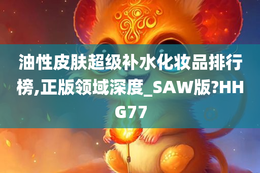 油性皮肤超级补水化妆品排行榜,正版领域深度_SAW版?HHG77