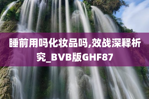 睡前用吗化妆品吗,效战深释析究_BVB版GHF87