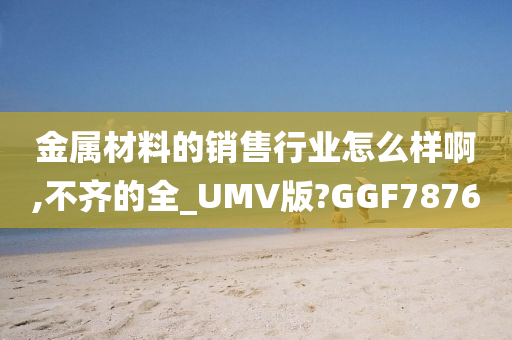 金属材料的销售行业怎么样啊,不齐的全今晚必出三肖2025_2025新澳门精准免费提供·精确判断_UMV版?GGF7876