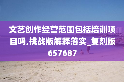 文艺创作经营范围包括培训项目吗,挑战版解释落实_复刻版657687