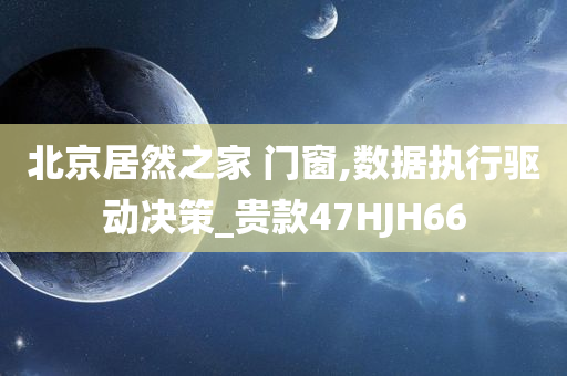 北京居然之家 门窗,数据执行驱动决策_贵款47HJH66