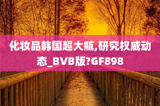 化妆品韩国超大瓶,研究权威动态_BVB版?GF898
