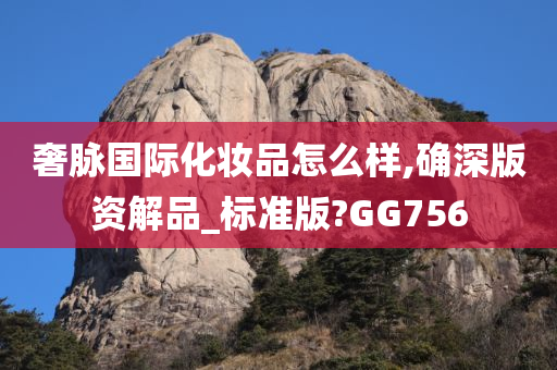 奢脉国际化妆品怎么样,确深版资解品_标准版?GG756