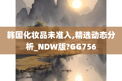 韩国化妆品未准入,精选动态分析_NDW版?GG756
