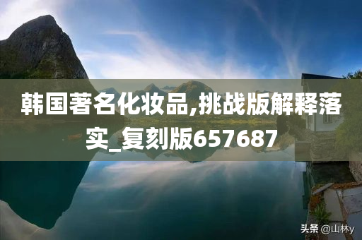 韩国著名化妆品,挑战版解释落实_复刻版657687