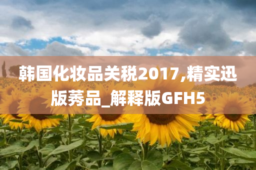 韩国化妆品关税2017,精实迅版莠品_解释版GFH5