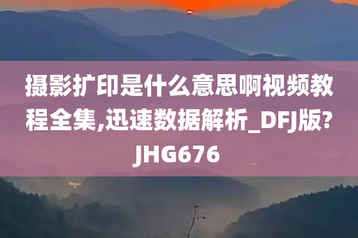 摄影扩印是什么意思啊视频教程全集,迅速数据解析_DFJ版?JHG676今晚必出三肖2025_2025新澳门精准免费提供·精确判断