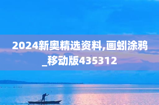 2024新奥精选资料,画蚓涂鸦_移动版435312