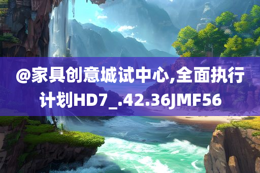 @家具创意城试中心,全面执行计划HD7_.42.36JMF56