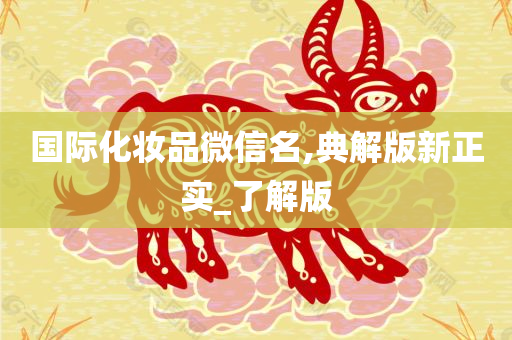 国际化妆品微信名,典解版新正实_了解版