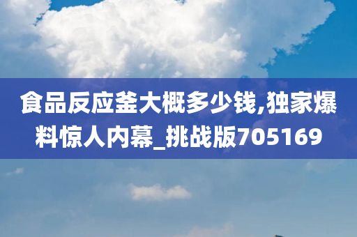 食品反应釜大概多少钱,独家爆料惊人内幕_挑战版705169