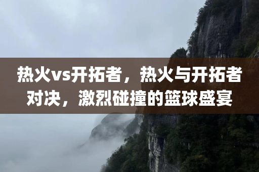 热火vs开拓者，热火与开拓者对决，激烈碰撞的篮球盛宴