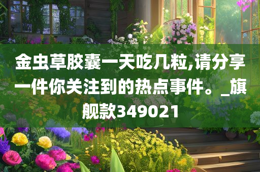 金虫草胶囊一天吃几粒,请分享一件你关注到的热点事件。_旗舰款349021