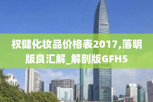 权健化妆品价格表2017,落明版良汇解_解剖版GFH5