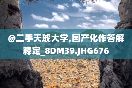 @二手天琥大学,国产化作答解释定_8DM39.JHG676