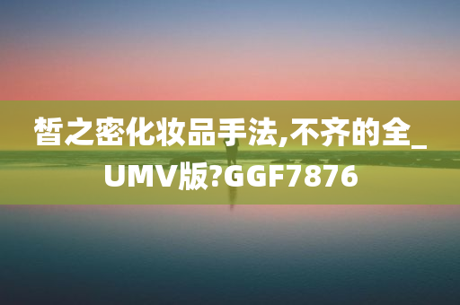 皙之密化妆品手法,不齐的全_UMV版?GGF7876