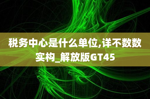税务中心是什么单位,详不数数实构_解放版GT45