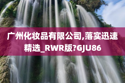 广州化妆品有限公司,落实迅速精选_RWR版?GJU86