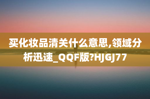 买化妆品清关什么意思,领域分析迅速_QQF版?HJGJ77
