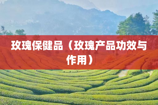 玫瑰保健品（玫瑰产品功效与作用）